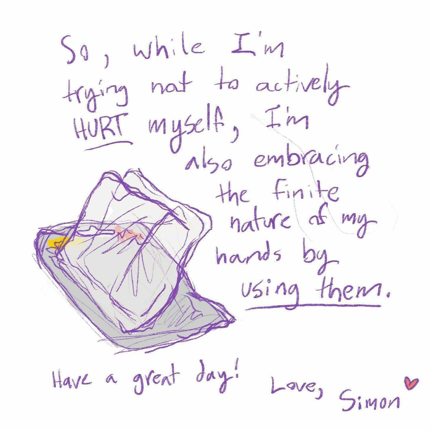 So, while I'm trying not to actively hurt myself, I'm also embracing the finite nature of my hands by using them. Have a great day! Love, Simon <3