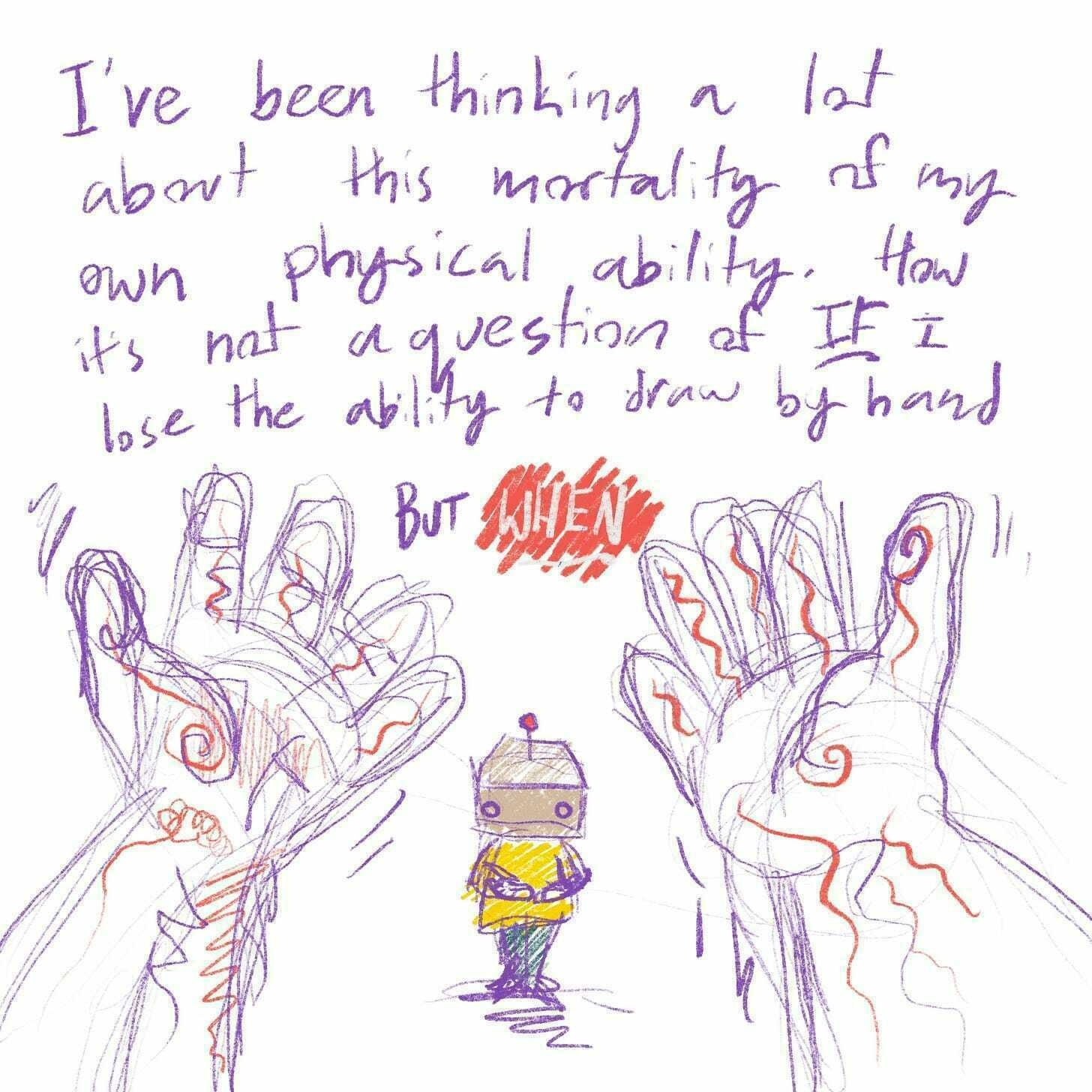 I've been thinking a lot about this mortality of my own physical ability. How it's not a question of *if* I lose the ability to draw by hand, but *when*.