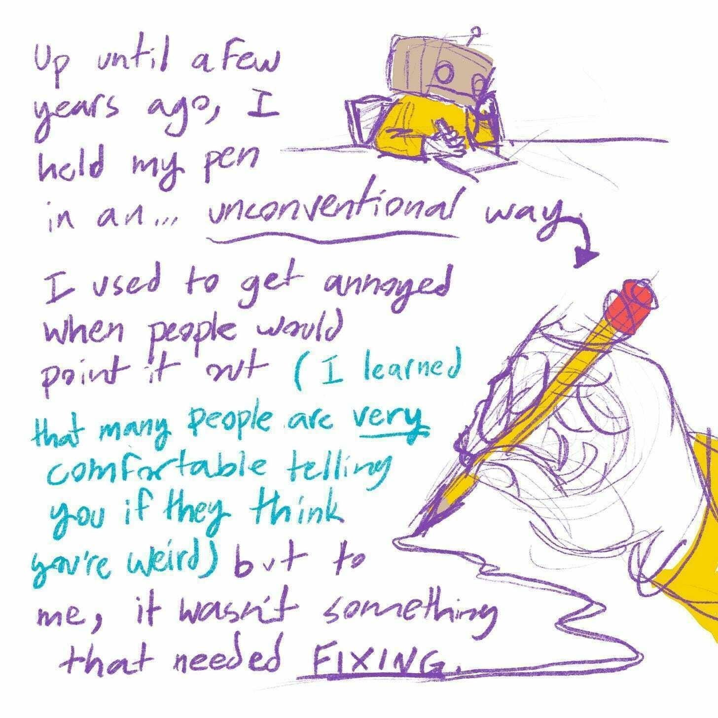 Up until a few years ago, I held my pen in an... unconventional way. I used to get annoyed when people would point it out (I learned that many people are very comfortable telling you if they think you're weird) but to me, it wasn't something that needed fixing.